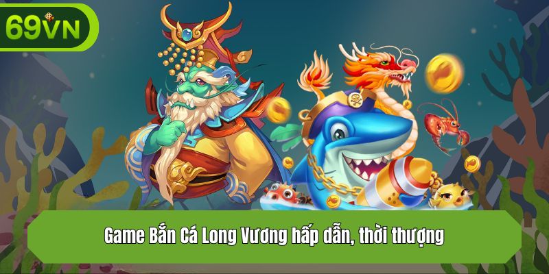 Game Bắn Cá Long Vương hấp dẫn, thời thượng